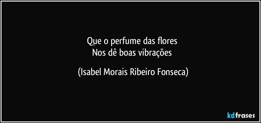 Que o perfume das flores 
Nos dê boas vibrações (Isabel Morais Ribeiro Fonseca)