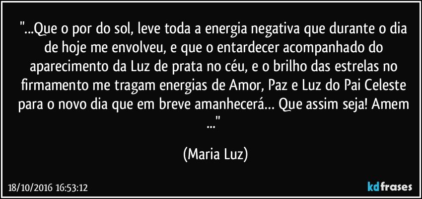 "...Que o por do sol, leve toda a energia negativa que durante o dia de hoje me envolveu, e que o entardecer acompanhado do aparecimento da Luz de prata no céu, e o brilho das estrelas no firmamento me tragam energias de Amor, Paz e Luz do Pai Celeste para o novo dia que em breve amanhecerá… Que assim seja! Amem ..." (Maria Luz)