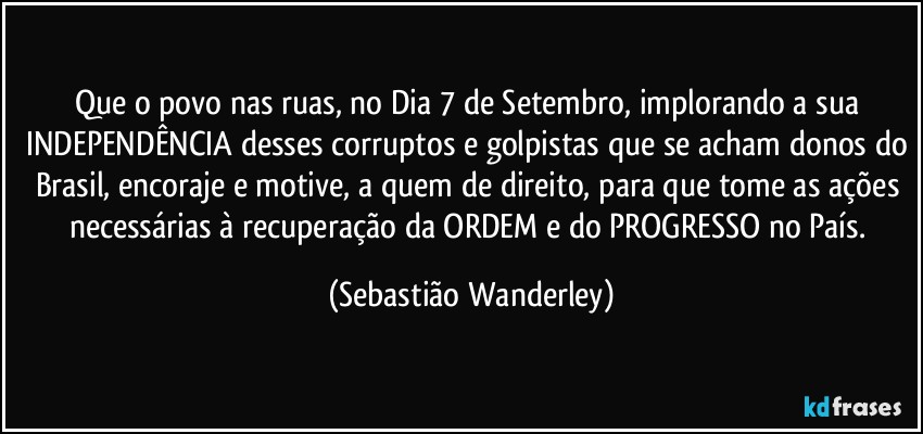 Que o povo nas ruas, no Dia 7 de Setembro, implorando a sua INDEPENDÊNCIA desses corruptos e golpistas que se acham donos do Brasil, encoraje e motive, a quem de direito, para que tome as ações necessárias à recuperação da ORDEM e do PROGRESSO no País. (Sebastião Wanderley)