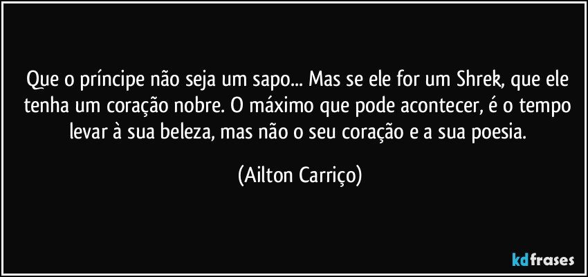 Que o príncipe não seja um sapo... Mas se ele for um Shrek, que ele tenha um coração nobre. O máximo que pode acontecer, é o tempo levar à  sua beleza, mas não o seu coração e a sua poesia. (Ailton Carriço)