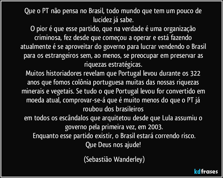 Que o PT não pensa no Brasil, todo mundo que tem um pouco de lucidez já sabe. 
O pior é que esse partido, que na verdade é uma organização criminosa, fez desde que começou a operar e está fazendo atualmente é se aproveitar do governo para lucrar vendendo o Brasil para os estrangeiros sem, ao menos, se preocupar em preservar as riquezas estratégicas. 
Muitos historiadores revelam que Portugal levou durante os 322 anos que fomos colônia portuguesa muitas das nossas riquezas minerais e vegetais. Se tudo o que Portugal levou for convertido em moeda atual, comprovar-se-á que é muito menos do que o PT já roubou dos brasileiros 
em todos os escândalos que arquitetou desde que Lula assumiu o governo pela primeira vez, em 2003.
Enquanto esse partido existir, o Brasil estará correndo risco.
Que Deus nos ajude! (Sebastião Wanderley)