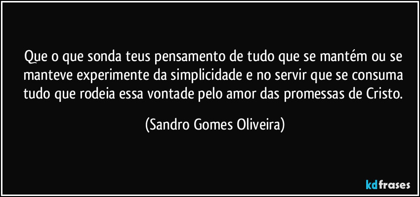 Que o que sonda teus pensamento de tudo que se mantém ou se manteve experimente da simplicidade e no servir que se consuma tudo que rodeia essa vontade pelo amor das promessas de Cristo. (Sandro Gomes Oliveira)