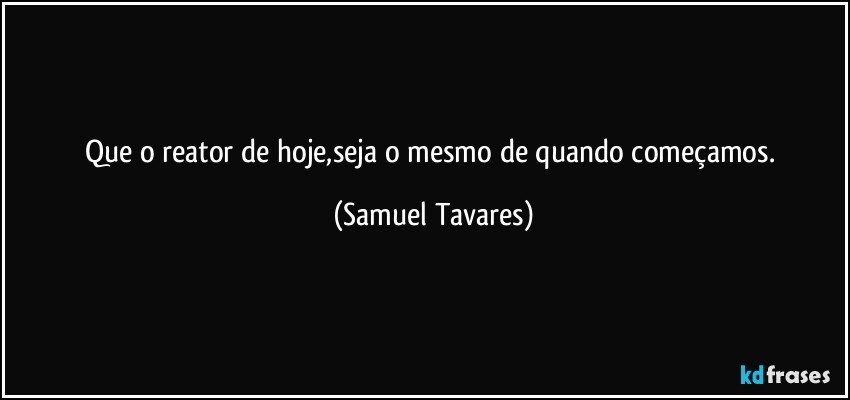 Que o reator de hoje,seja o mesmo de quando começamos. (Samuel Tavares)