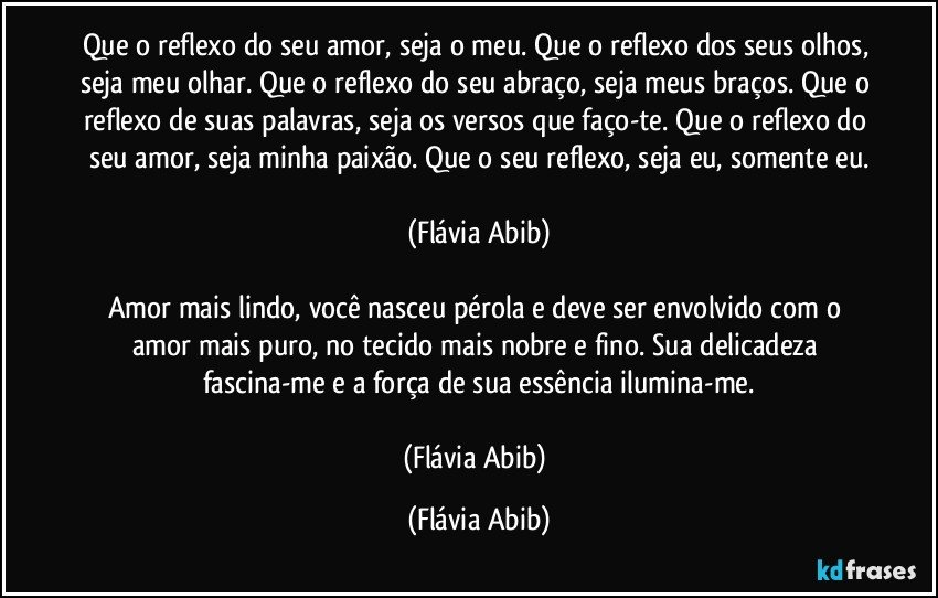 Que o reflexo do seu amor, seja o meu. Que o reflexo dos seus olhos, seja meu olhar. Que o reflexo do seu abraço, seja meus braços. Que o reflexo de suas palavras, seja os versos que faço-te. Que o reflexo do seu amor, seja minha paixão. Que o seu reflexo, seja eu, somente eu.

(Flávia Abib)

Amor mais lindo, você nasceu pérola e deve ser envolvido com o amor mais puro, no tecido mais nobre e fino. Sua delicadeza fascina-me e a força de sua essência ilumina-me.

(Flávia Abib) (Flávia Abib)