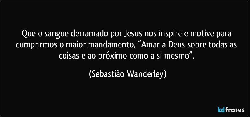 Que o sangue derramado por Jesus nos inspire e motive para cumprirmos o maior mandamento, “Amar a Deus sobre todas as coisas e ao próximo como a si mesmo”. (Sebastião Wanderley)