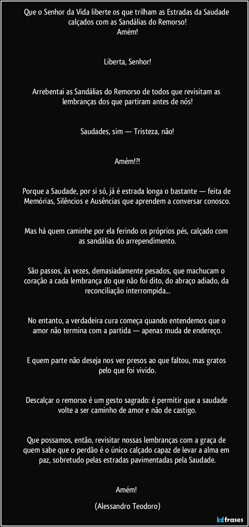 Que o Senhor da Vida liberte os que trilham as Estradas da Saudade calçados com as Sandálias do Remorso!
Amém!


Liberta, Senhor!


Arrebentai as Sandálias do Remorso de todos que revisitam as lembranças dos que partiram antes de nós!


Saudades, sim — Tristeza, não!


Amém!?!


Porque a Saudade, por si só, já é estrada longa o bastante — feita de Memórias, Silêncios e Ausências que aprendem a conversar conosco.


Mas há quem caminhe por ela ferindo os próprios pés, calçado com as sandálias do arrependimento.


São passos, às vezes, demasiadamente pesados, que machucam o coração a cada lembrança do que não foi dito, do abraço adiado, da reconciliação interrompida...


No entanto, a verdadeira cura começa quando entendemos que o amor não termina com a partida — apenas muda de endereço.


E quem parte não deseja nos ver presos ao que faltou, mas gratos pelo que foi vivido.


Descalçar o remorso é um gesto sagrado: é permitir que a saudade volte a ser caminho de amor e não de castigo.


Que possamos, então, revisitar nossas lembranças com a graça de quem sabe que o perdão é o único calçado capaz de levar a alma em paz, sobretudo pelas estradas pavimentadas pela Saudade.


Amém! (Alessandro Teodoro)