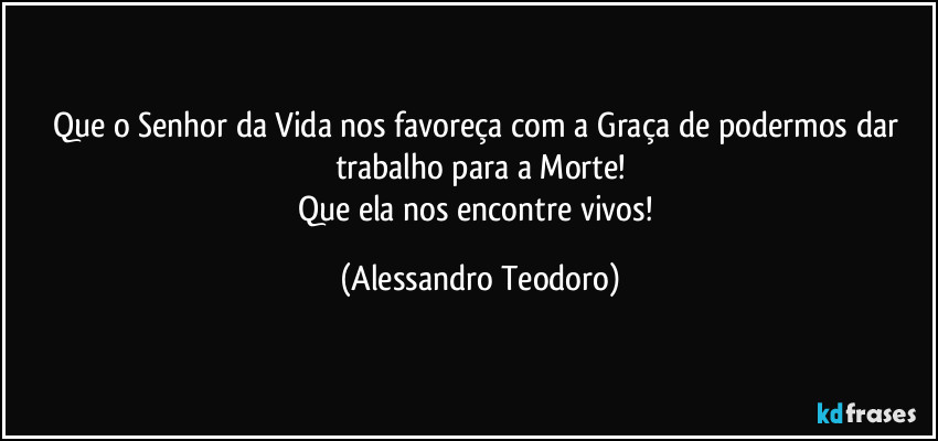 Que o Senhor da Vida nos favoreça com a Graça de podermos dar trabalho para a Morte!
Que ela nos encontre vivos! (Alessandro Teodoro)