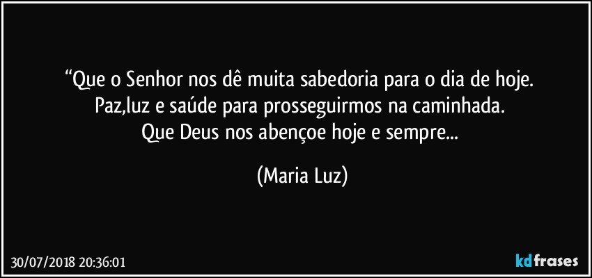 “Que o Senhor nos dê muita sabedoria para o dia de hoje. 
Paz,luz e saúde para prosseguirmos na caminhada. 
Que Deus nos abençoe hoje e sempre... (Maria Luz)