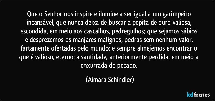 Que o Senhor nos inspire e ilumine a ser igual a um garimpeiro incansável, que nunca deixa de buscar a pepita de ouro valiosa, escondida, em meio aos cascalhos, pedregulhos;  que sejamos sábios e desprezemos  os manjares malignos, pedras sem nenhum valor, fartamente ofertadas pelo mundo;  e sempre almejemos encontrar  o que é valioso, eterno: a santidade, anteriormente perdida, em meio a enxurrada do pecado. (Aimara Schindler)