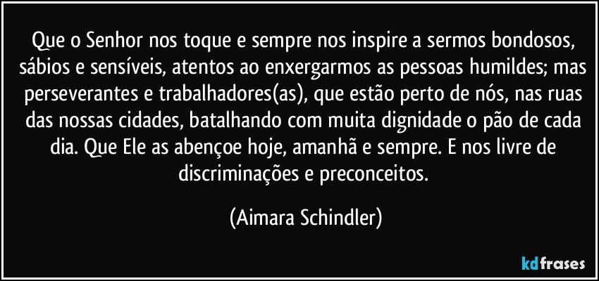 Que o Senhor nos toque e sempre nos inspire a sermos bondosos, sábios e sensíveis, atentos ao enxergarmos as pessoas humildes; mas perseverantes e trabalhadores(as), que estão perto de nós, nas ruas das nossas cidades, batalhando com muita dignidade o pão de cada dia. Que Ele as abençoe hoje, amanhã e sempre. E nos livre de discriminações e preconceitos. (Aimara Schindler)