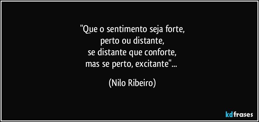 "Que o sentimento seja forte,
perto ou distante,
se distante que conforte,
mas se perto, excitante"... (Nilo Ribeiro)