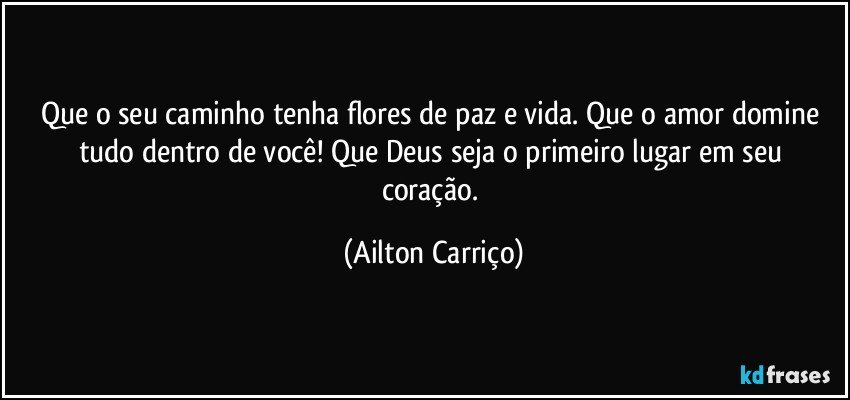 Que o seu caminho tenha flores de paz e vida. Que o amor domine tudo dentro de você!  Que Deus seja o primeiro lugar em seu coração. (Ailton Carriço)