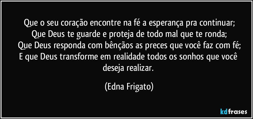 Que o seu coração encontre na fé a esperança pra continuar;
Que Deus te guarde e proteja de todo mal que te ronda;
Que Deus responda com bênçãos as preces que você faz com fé;
E que Deus transforme em realidade todos os sonhos que você deseja realizar. (Edna Frigato)