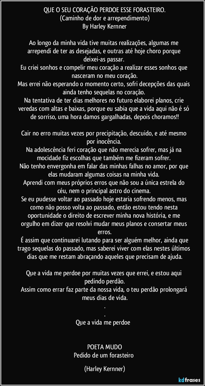 QUE O SEU CORAÇÃO PERDOE ESSE FORASTEIRO.
(Caminho de dor e arrependimento)
By Harley Kernner

Ao longo da minha vida tive muitas realizações, algumas me arrependi de ter as desejadas, e outras até hoje choro porque deixei-as passar. 
Eu criei sonhos e compelir meu coração a realizar esses sonhos que nasceram no meu coração.
Mas errei não esperando o momento certo, sofri decepções das quais ainda tenho sequelas no coração. 
Na tentativa de ter dias melhores no futuro elaborei planos, crie veredas com altas e baixas, porque eu sabia que a vida aqui não é só de sorriso, uma hora damos gargalhadas, depois choramos!!

Cair no erro muitas vezes por precipitação, descuido, e até mesmo por inocência. 
Na adolescência feri coração que não merecia sofrer, mas já na mocidade fiz escolhas que também me fizeram sofrer. 
Não tenho envergonha em falar das minhas falhas no amor, por que elas mudaram algumas coisas na minha vida. 
Aprendi com meus próprios erros que não sou a única estrela do céu, nem o principal astro do cinema. 
Se eu pudesse voltar ao passado hoje estaria sofrendo menos, mas como não posso volta ao passado, então estou tendo nesta oportunidade o direito de escrever minha nova história, e me orgulho em dizer que resolvi mudar meus planos e consertar meus erros.
 É assim que continuarei lutando para ser alguém melhor, ainda que trago sequelas do passado, mas saberei viver com elas nestes últimos dias que me restam abraçando aqueles que precisam de ajuda.
 
Que a vida me perdoe por muitas vezes que errei, e estou aqui pedindo perdão.
Assim como errar faz parte da nossa vida, o teu perdão prolongará meus dias de vida.
.
.
Que a vida me perdoe❤️


POETA MUDO
Pedido de um forasteiro (Harley Kernner)