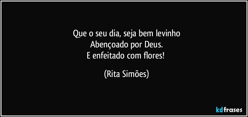 Que o seu dia, seja bem levinho
Abençoado por Deus.
E enfeitado com flores! (Rita Simões)