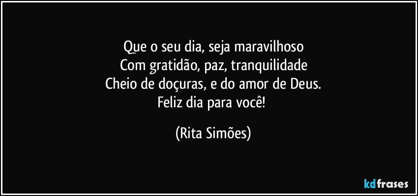 Que o seu dia, seja maravilhoso
Com gratidão, paz, tranquilidade
Cheio de doçuras, e do amor de Deus.
Feliz dia para você! (Rita Simões)