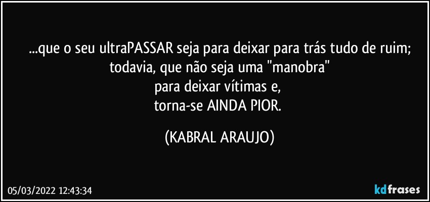 ...que o seu ultraPASSAR seja para deixar para trás tudo de ruim;
todavia, que não seja uma "manobra"
para deixar vítimas e, 
torna-se AINDA PIOR. (KABRAL ARAUJO)