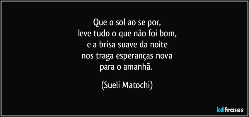 Que o sol ao se por,
leve tudo o que não foi bom,
e a brisa suave da noite
 nos traga esperanças nova 
para o amanhã. (Sueli Matochi)