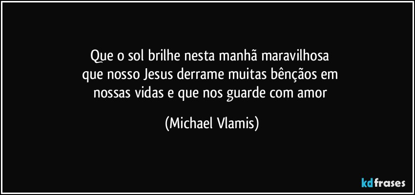 Que o sol brilhe nesta manhã maravilhosa 
que nosso Jesus derrame muitas bênçãos em 
nossas vidas e que nos guarde com amor (Michael Vlamis)