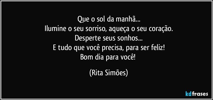 Que o sol da manhã...
Ilumine o seu sorriso, aqueça o seu coração.
Desperte seus sonhos...
E tudo que você precisa, para ser feliz!
Bom dia para você! (Rita Simões)