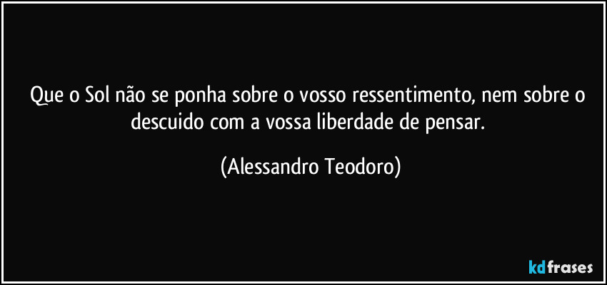 Que o Sol não se ponha sobre o vosso ressentimento, nem sobre o descuido com a vossa liberdade de pensar. (Alessandro Teodoro)