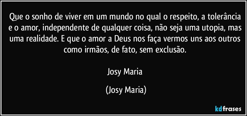 Que o sonho de viver em um mundo no qual o respeito, a tolerância e o amor, independente de qualquer coisa, não seja uma utopia, mas uma realidade. E que o amor a Deus nos faça vermos uns aos outros como irmãos,  de fato, sem exclusão. 

Josy Maria (Josy Maria)