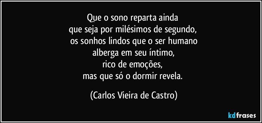 Que o sono reparta ainda 
que seja por milésimos de segundo, 
os sonhos lindos que o ser humano
 alberga em seu íntimo, 
rico de emoções, 
mas que só o dormir revela. (Carlos Vieira de Castro)