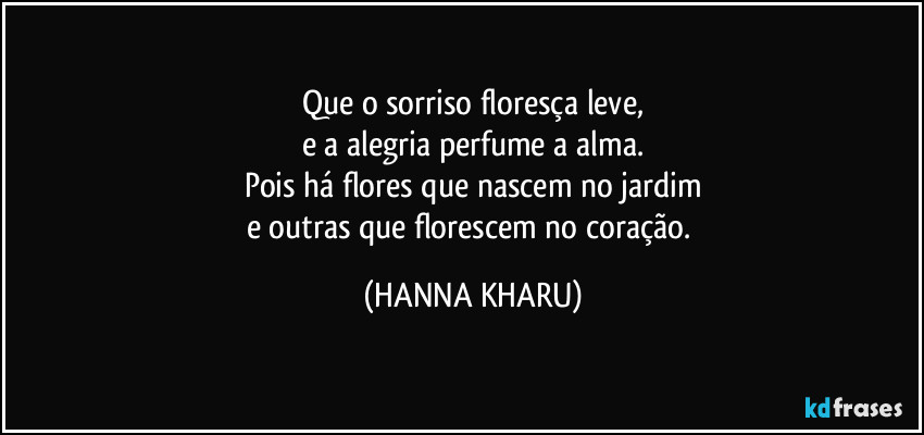 Que o sorriso floresça leve,
e a alegria perfume a alma.
Pois há flores que nascem no jardim
e outras que florescem no coração. (HANNA KHARU)