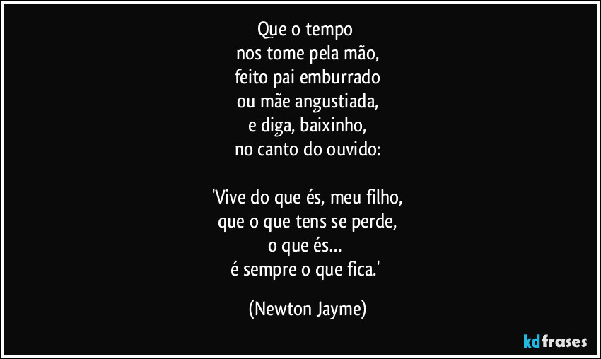 Que o tempo 
nos tome pela mão,
feito pai emburrado
ou mãe angustiada,
e diga, baixinho,
no canto do ouvido:

'Vive do que és, meu filho,
que o que tens se perde,
o que és… 
é sempre o que fica.' (Newton Jayme)