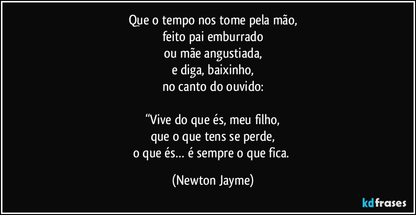 Que o tempo nos tome pela mão,
feito pai emburrado
ou mãe angustiada,
e diga, baixinho,
no canto do ouvido:

“Vive do que és, meu filho,
que o que tens se perde,
o que és… é sempre o que fica. (Newton Jayme)