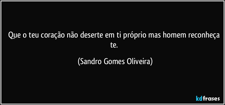 Que o teu coração não deserte em ti próprio mas homem reconheça te. (Sandro Gomes Oliveira)