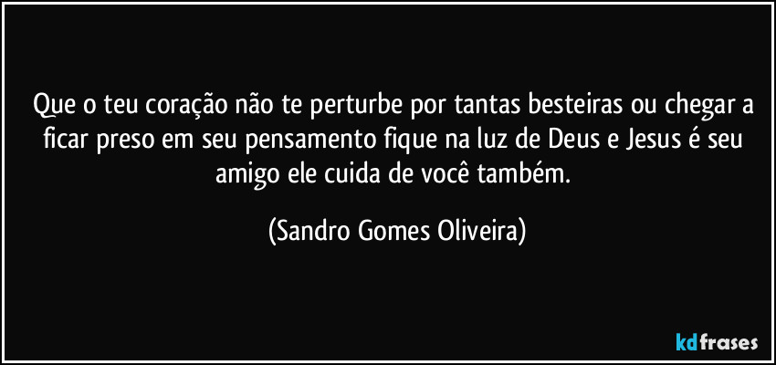 Que o teu coração não te perturbe por tantas besteiras ou chegar a ficar preso em seu pensamento fique na luz de Deus e Jesus é seu amigo ele cuida de você também. (Sandro Gomes Oliveira)