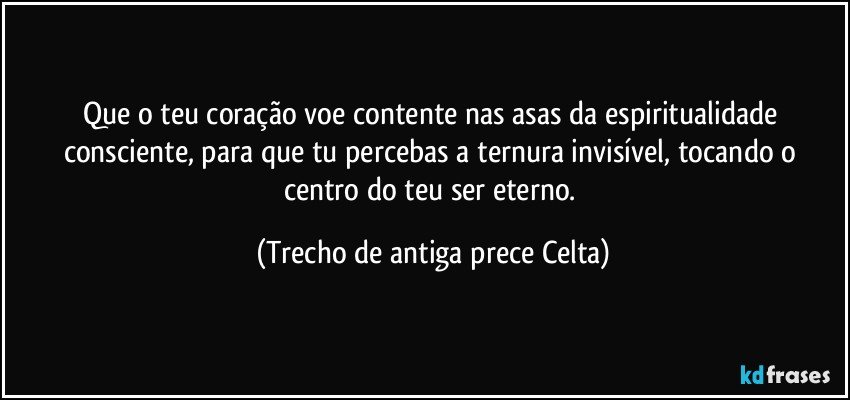 Que o teu coração voe contente nas asas da espiritualidade consciente, para que tu percebas a ternura invisível, tocando o centro do teu ser eterno. (Trecho de antiga prece Celta)