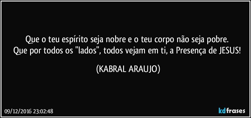 Que o teu espírito seja nobre e o teu corpo não seja pobre. 
Que por todos os "lados", todos vejam em ti, a Presença de JESUS! (KABRAL ARAUJO)