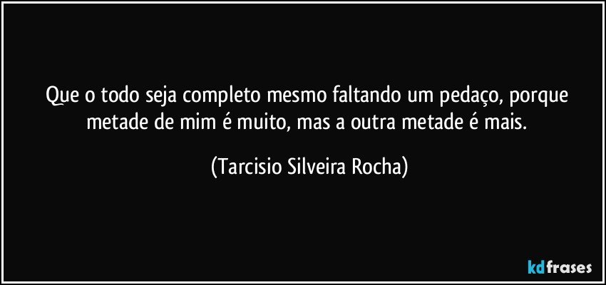 Que o todo seja completo mesmo faltando um pedaço, porque metade de mim é muito, mas a outra metade é mais. (Tarcisio Silveira Rocha)