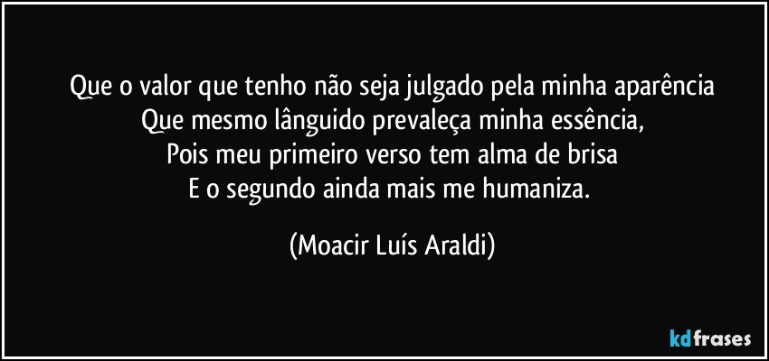 Que o valor que tenho não seja julgado pela minha aparência
Que mesmo lânguido prevaleça minha essência,
Pois meu primeiro verso tem alma de brisa
E o segundo ainda mais me humaniza. (Moacir Luís Araldi)