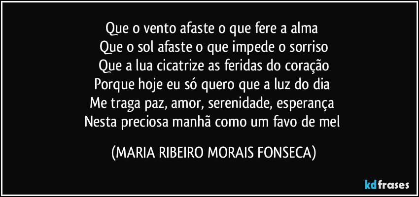 Que o vento afaste o que fere a alma 
Que o sol afaste o que impede o sorriso
Que a lua cicatrize as feridas do coração
Porque hoje eu só quero que a luz do dia 
Me traga paz, amor, serenidade, esperança 
Nesta preciosa manhã como um favo de mel (MARIA RIBEIRO MORAIS FONSECA)