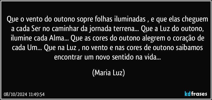 Que o vento do outono sopre folhas iluminadas , e que elas cheguem a cada Ser no caminhar da jornada terrena... Que a Luz do outono, ilumine cada Alma... Que as cores do outono alegrem o coração de cada Um... Que na Luz , no vento e nas cores de outono saibamos encontrar um novo sentido na vida... (Maria Luz)