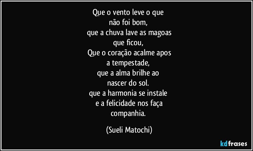 Que o vento leve o que 
não foi bom, 
que a chuva lave as magoas
que ficou, 
Que o coração acalme apos
a tempestade, 
que a alma brilhe ao 
nascer do sol. 
que a harmonia se instale 
e a felicidade nos faça
companhia. (Sueli Matochi)