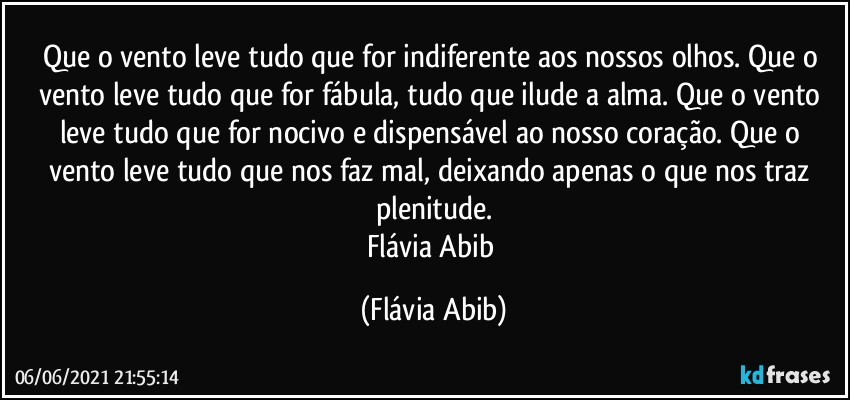 Que o vento leve tudo que for indiferente aos nossos olhos. Que o vento leve tudo que for fábula, tudo que ilude a alma. Que o vento leve tudo que for nocivo e dispensável ao nosso coração. Que o vento leve tudo que nos faz mal, deixando apenas o que nos traz plenitude.
Flávia Abib (Flávia Abib)