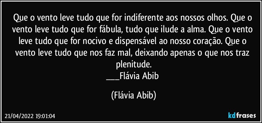 Que o vento leve tudo que for indiferente aos nossos olhos. Que o vento leve tudo que for fábula, tudo que ilude a alma. Que o vento leve tudo que for nocivo e dispensável ao nosso coração. Que o vento leve tudo que nos faz mal, deixando apenas o que nos traz plenitude.
___Flávia Abib (Flávia Abib)