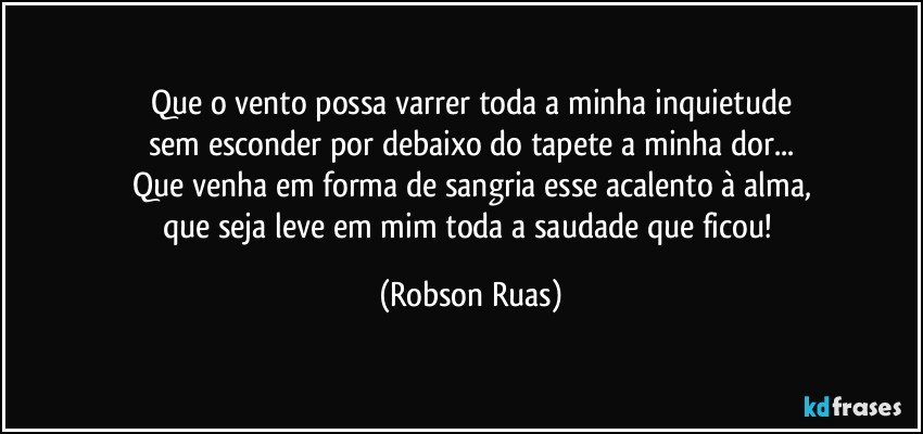 Que o vento possa varrer toda a minha inquietude
sem esconder por debaixo do tapete a minha dor...
Que venha em forma de sangria esse acalento à alma,
que seja leve em mim toda a saudade que ficou! (Robson Ruas)