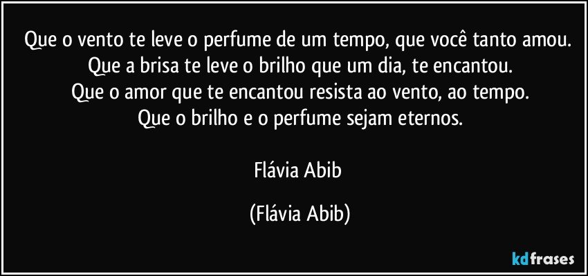 Que o vento te leve o perfume de um tempo, que você tanto amou. Que a brisa te leve o brilho que um dia, te encantou.
Que o amor que te encantou resista ao vento, ao tempo.
Que o brilho e o perfume sejam eternos.

Flávia Abib (Flávia Abib)