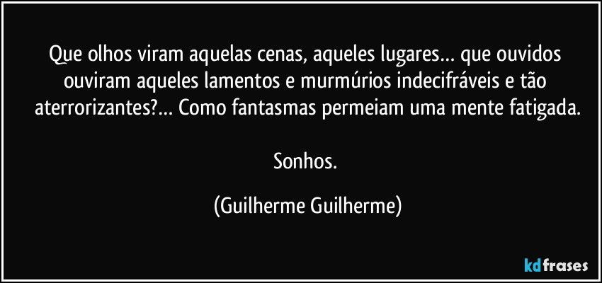 Que olhos viram aquelas cenas, aqueles lugares… que ouvidos ouviram aqueles lamentos e murmúrios indecifráveis e tão aterrorizantes?… Como fantasmas permeiam uma mente fatigada.

Sonhos. (Guilherme Guilherme)
