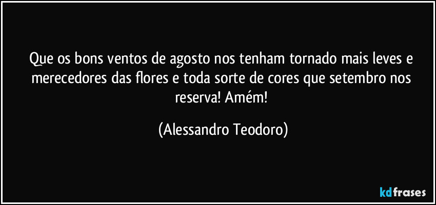 Que os bons ventos de agosto nos tenham tornado mais leves e merecedores das flores e toda sorte de cores que setembro nos reserva! Amém! (Alessandro Teodoro)