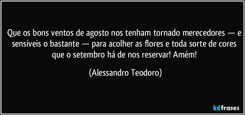 Que os bons ventos de agosto nos tenham tornado merecedores — e sensíveis o bastante — para acolher as flores e toda sorte de cores que o setembro há de nos reservar! Amém! (Alessandro Teodoro)