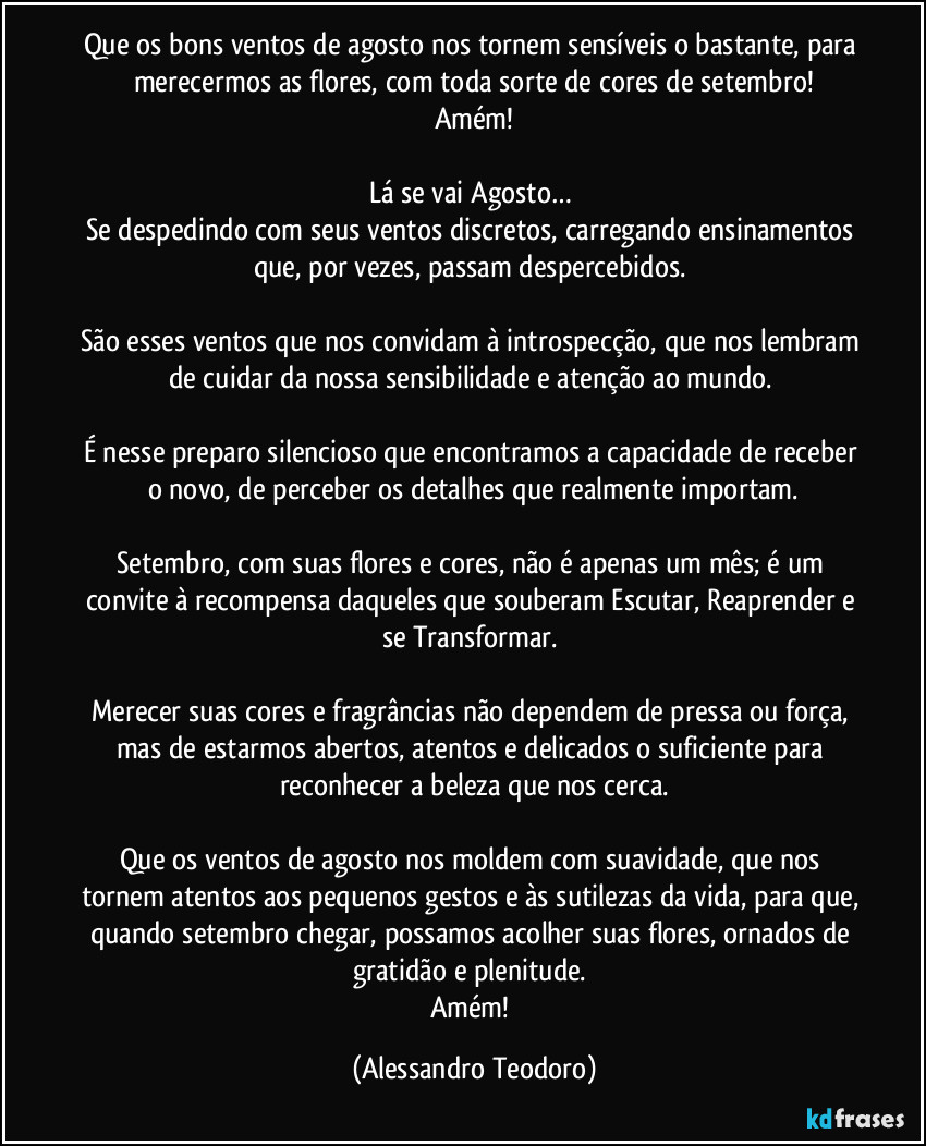 Que os bons ventos de agosto nos tornem sensíveis o bastante, para merecermos as flores, com toda sorte de cores de setembro!
Amém!
Lá se vai Agosto…
Se despedindo com seus ventos discretos, carregando ensinamentos que, por vezes, passam despercebidos.
São esses ventos que nos convidam à introspecção, que nos lembram de cuidar da nossa sensibilidade e atenção ao mundo.
É nesse preparo silencioso que encontramos a capacidade de receber o novo, de perceber os detalhes que realmente importam.
Setembro, com suas flores e cores, não é apenas um mês; é um convite à recompensa daqueles que souberam Escutar, Reaprender e se Transformar.
Merecer suas cores e fragrâncias não dependem de pressa ou força, mas de estarmos abertos, atentos e delicados o suficiente para reconhecer a beleza que nos cerca.
Que os ventos de agosto nos moldem com suavidade, que nos tornem atentos aos pequenos gestos e às sutilezas da vida, para que, quando setembro chegar, possamos acolher suas flores, ornados de gratidão e plenitude.
Amém! (Alessandro Teodoro)