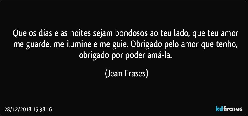 Que os dias e as noites sejam bondosos ao teu lado, que teu amor me guarde, me ilumine e me guie. Obrigado pelo amor que tenho, obrigado por poder amá-la. (Jean Frases)