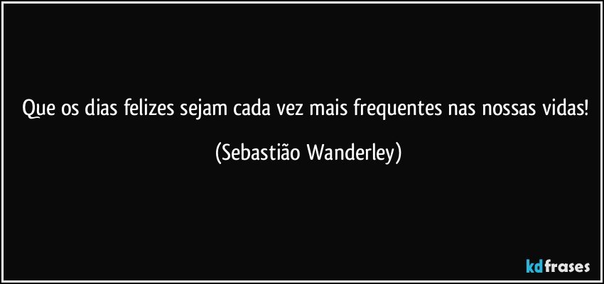 Que os dias felizes sejam cada vez mais frequentes nas nossas vidas! (Sebastião Wanderley)