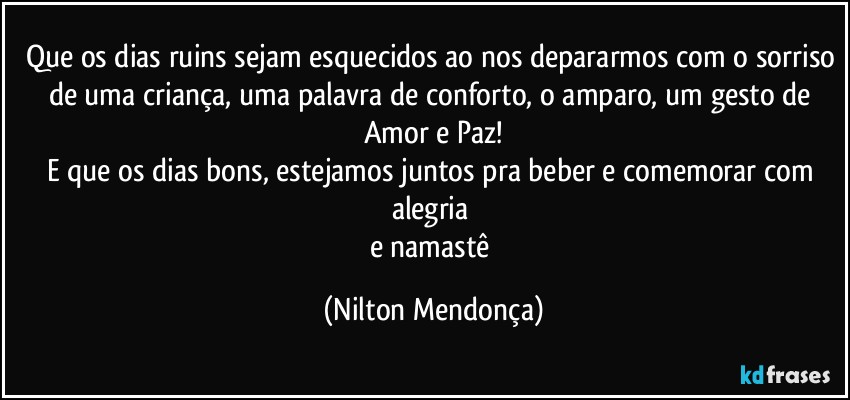 Que os dias ruins sejam esquecidos ao nos depararmos com o sorriso de uma criança, uma palavra de conforto, o amparo, um gesto de Amor e Paz!
E que os dias bons, estejamos juntos pra beber e comemorar com alegria 
e  namastê (Nilton Mendonça)